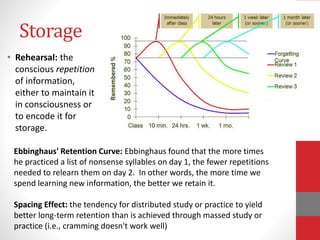 Storage
• Rehearsal: the
conscious repetition
of information,
either to maintain it
in consciousness or
to encode it for
storage.
Ebbinghaus' Retention Curve: Ebbinghaus found that the more times
he practiced a list of nonsense syllables on day 1, the fewer repetitions
needed to relearn them on day 2. In other words, the more time we
spend learning new information, the better we retain it.
Spacing Effect: the tendency for distributed study or practice to yield
better long-term retention than is achieved through massed study or
practice (i.e., cramming doesn't work well)
 