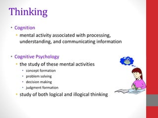 Thinking
• Cognition
• mental activity associated with processing,
understanding, and communicating information
• Cognitive Psychology
• the study of these mental activities
• concept formation
• problem solving
• decision making
• judgment formation
• study of both logical and illogical thinking
 