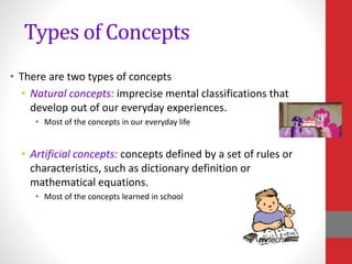 Types of Concepts
• There are two types of concepts
• Natural concepts: imprecise mental classifications that
develop out of our everyday experiences.
• Most of the concepts in our everyday life
• Artificial concepts: concepts defined by a set of rules or
characteristics, such as dictionary definition or
mathematical equations.
• Most of the concepts learned in school
 