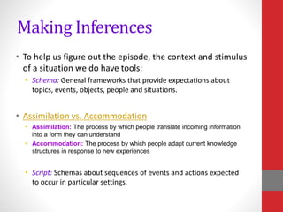 Making Inferences
• To help us figure out the episode, the context and stimulus
of a situation we do have tools:
• Schema: General frameworks that provide expectations about
topics, events, objects, people and situations.
• Assimilation vs. Accommodation
• Assimilation: The process by which people translate incoming information
into a form they can understand
• Accommodation: The process by which people adapt current knowledge
structures in response to new experiences
• Script: Schemas about sequences of events and actions expected
to occur in particular settings.
 