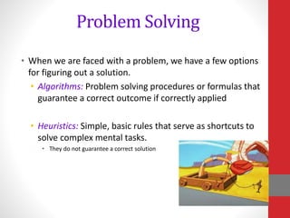 Problem Solving
• When we are faced with a problem, we have a few options
for figuring out a solution.
• Algorithms: Problem solving procedures or formulas that
guarantee a correct outcome if correctly applied
• Heuristics: Simple, basic rules that serve as shortcuts to
solve complex mental tasks.
• They do not guarantee a correct solution
 
