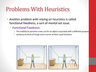 Problems With Heuristics
• Another problem with relying on heuristics is called
functional fixedness, a sort of mental set issue.
• Functional Fixedness:
• The inability to perceive a new use for an object associated with a different purpose.
• tendency to think of things only in terms of their usual functions
 