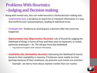 ProblemsWith Heuristics
--Judgingand Decisionmaking
• Along with mental sets, bias can make heuristics a faulty decision making tool.
• Confirmation bias: a tendency to search for or interpret information in a way
that confirms one's preconceptions, leading to statistical errors
• Hindsight bias: Tendency to second guess a decision after the event has
happened.
• Representative bias (Representive Heuristic): rule of thumb for judging the
likelihood of things in terms of how well they seem to represent, or match,
particular prototypes – Ex. The tall guy must play basketball
• may lead one to ignore other relevant information;
 Availability bias (Availability Heuristic): Estimating the likelihood of events
based on their availability in memory. If instances come readily to mind
(perhaps because of their vividness), we presume such events are common
• Example: we worry more about airplane crashes than car crashes
 