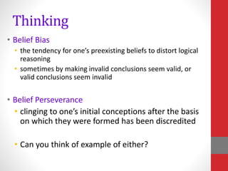 Thinking
• Belief Bias
• the tendency for one’s preexisting beliefs to distort logical
reasoning
• sometimes by making invalid conclusions seem valid, or
valid conclusions seem invalid
• Belief Perseverance
• clinging to one’s initial conceptions after the basis
on which they were formed has been discredited
• Can you think of example of either?
 