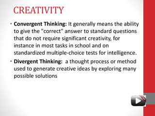 CREATIVITY
• Convergent Thinking: It generally means the ability
to give the "correct" answer to standard questions
that do not require significant creativity, for
instance in most tasks in school and on
standardized multiple-choice tests for intelligence.
• Divergent Thinking: a thought process or method
used to generate creative ideas by exploring many
possible solutions
 