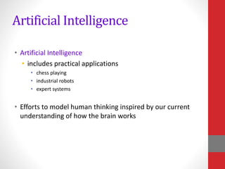 Artificial Intelligence
• Artificial Intelligence
• includes practical applications
• chess playing
• industrial robots
• expert systems
• Efforts to model human thinking inspired by our current
understanding of how the brain works
 