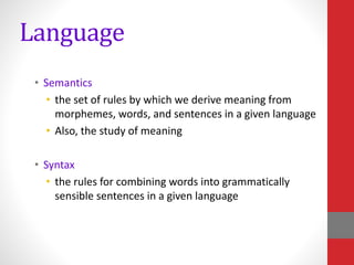 Language
• Semantics
• the set of rules by which we derive meaning from
morphemes, words, and sentences in a given language
• Also, the study of meaning
• Syntax
• the rules for combining words into grammatically
sensible sentences in a given language
 