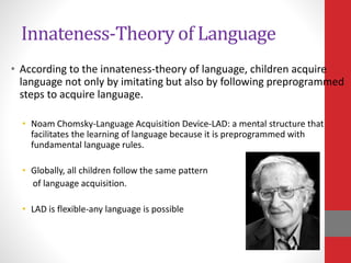 Innateness-Theory of Language
• According to the innateness-theory of language, children acquire
language not only by imitating but also by following preprogrammed
steps to acquire language.
• Noam Chomsky-Language Acquisition Device-LAD: a mental structure that
facilitates the learning of language because it is preprogrammed with
fundamental language rules.
• Globally, all children follow the same pattern
of language acquisition.
• LAD is flexible-any language is possible
 