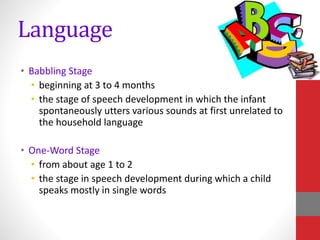 Language
• Babbling Stage
• beginning at 3 to 4 months
• the stage of speech development in which the infant
spontaneously utters various sounds at first unrelated to
the household language
• One-Word Stage
• from about age 1 to 2
• the stage in speech development during which a child
speaks mostly in single words
 