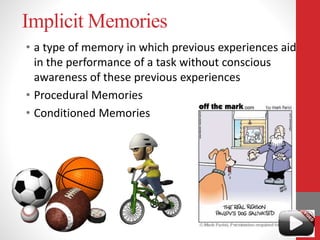 Implicit Memories
• a type of memory in which previous experiences aid
in the performance of a task without conscious
awareness of these previous experiences
• Procedural Memories
• Conditioned Memories
 