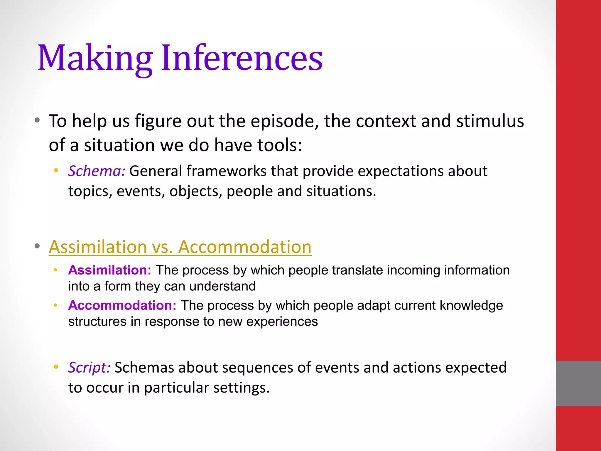 Making Inferences
• To help us figure out the episode, the context and stimulus
of a situation we do have tools:
• Schema: General frameworks that provide expectations about
topics, events, objects, people and situations.
• Assimilation vs. Accommodation
• Assimilation: The process by which people translate incoming information
into a form they can understand
• Accommodation: The process by which people adapt current knowledge
structures in response to new experiences
• Script: Schemas about sequences of events and actions expected
to occur in particular settings.
 