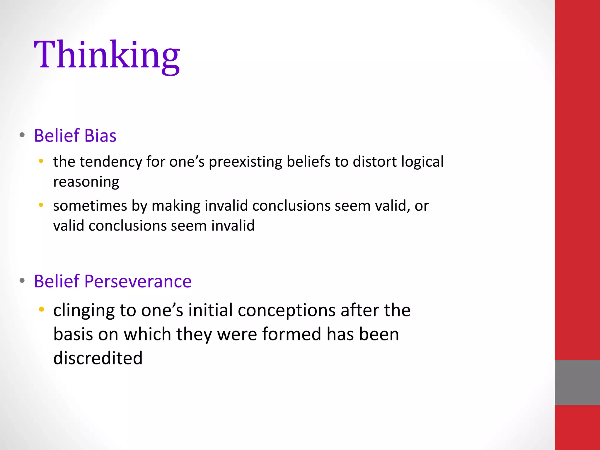 Thinking
• Belief Bias
• the tendency for one’s preexisting beliefs to distort logical
reasoning
• sometimes by making invalid conclusions seem valid, or
valid conclusions seem invalid
• Belief Perseverance
• clinging to one’s initial conceptions after the
basis on which they were formed has been
discredited
 