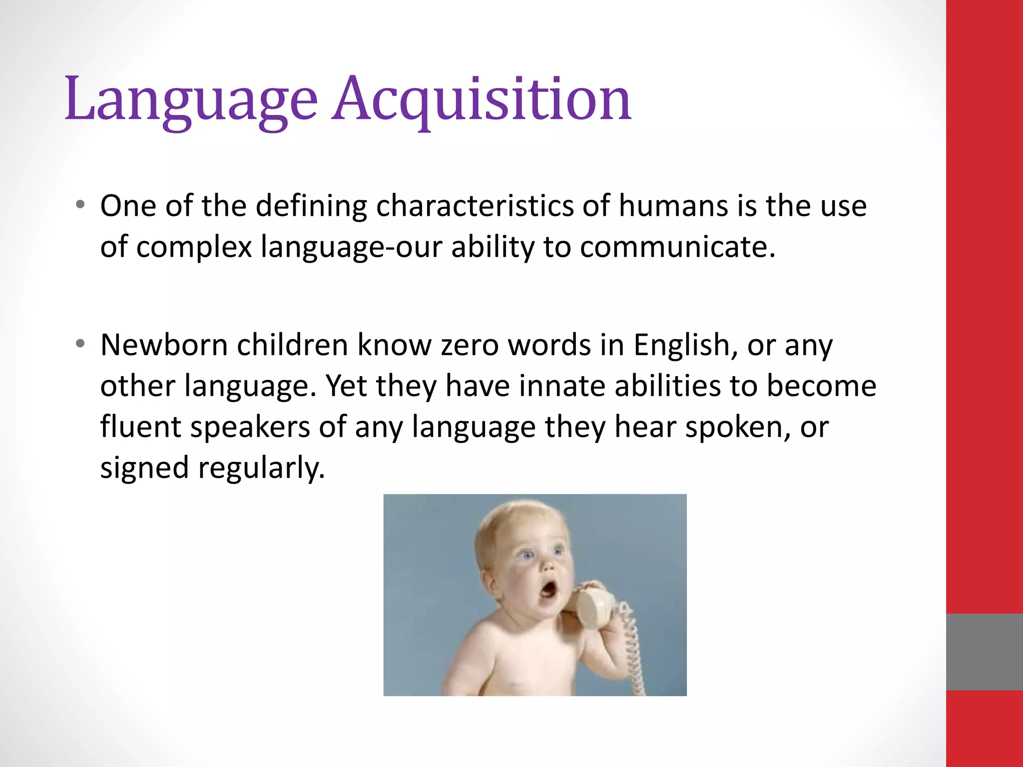 Language Acquisition
• One of the defining characteristics of humans is the use
of complex language-our ability to communicate.
• Newborn children know zero words in English, or any
other language. Yet they have innate abilities to become
fluent speakers of any language they hear spoken, or
signed regularly.
 