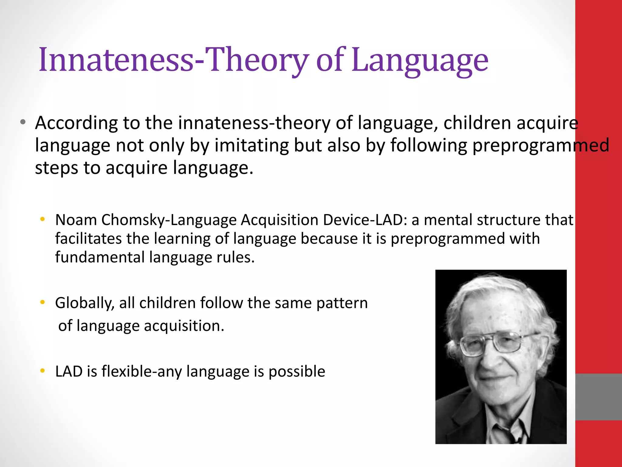 Innateness-Theory of Language
• According to the innateness-theory of language, children acquire
language not only by imitating but also by following preprogrammed
steps to acquire language.
• Noam Chomsky-Language Acquisition Device-LAD: a mental structure that
facilitates the learning of language because it is preprogrammed with
fundamental language rules.
• Globally, all children follow the same pattern
of language acquisition.
• LAD is flexible-any language is possible
 
