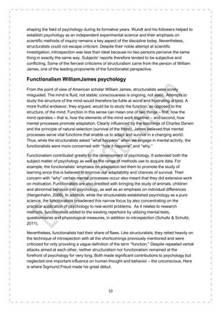 10
shaping the field of psychology during its formative years. Wundt and his followers helped to
establish psychology as an independent experimental science and their emphasis on
scientific methods of inquiry remains a key aspect of the discipline today. Nevertheless,
structuralists could not escape criticism. Despite their noble attempt at scientific
investigation, introspection was less than ideal because no two persons perceive the same
thing in exactly the same way. Subjects’ reports therefore tended to be subjective and
conflicting. Some of the fiercest criticisms of structuralism came from the person of William
James, one of the leading proponents of the functionalist perspective.
Functionalism WilliamJames psychology
From the point of view of American scholar William James, structuralists were sorely
misguided. The mind is fluid, not stable; consciousness is ongoing, not static. Attempts to
study the structure of the mind would therefore be futile at worst and frustrating at best. A
more fruitful endeavor, they argued, would be to study the function, as opposed to the
structure, of the mind. Function in this sense can mean one of two things – first, how the
mind operates – that is, how the elements of the mind work together – and second, how
mental processes promote adaptation. Clearly influenced by the teachings of Charles Darwin
and the principle of natural selection (survival of the fittest), James believed that mental
processes serve vital functions that enable us to adapt and survive in a changing world.
Thus, while the structuralists asked “what happens” when we engage in mental activity, the
functionalists were more concerned with “how it happens” and “why.”
Functionalism contributed greatly to the development of psychology. It extended both the
subject matter of psychology as well as the range of methods use to acquire data. For
example, the functionalists’ emphasis on adaptation led them to promote the study of
learning since this is believed to improve our adaptability and chances of survival. Their
concern with “why” certain mental processes occur also meant that they did extensive work
on motivation. Functionalists are also credited with bringing the study of animals, children
and abnormal behavior into psychology, as well as an emphasis on individual differences
(Hergenhahn, 2009). In addition, while the structuralists established psychology as a pure
science, the functionalists broadened this narrow focus by also concentrating on the
practical application of psychology to real-world problems. As it relates to research
methods, functionalists added to the existing repertoire by utilizing mental tests,
questionnaires and physiological measures, in addition to introspection (Schultz & Schultz,
2011).
Nevertheless, functionalists had their share of flaws. Like structuralists, they relied heavily on
the technique of introspection with all the shortcomings previously mentioned and were
criticized for only providing a vague definition of the term “function.” Despite repeated verbal
attacks aimed at each other, neither structuralism nor functionalism remained at the
forefront of psychology for very long. Both made significant contributions to psychology but
neglected one important influence on human thought and behavior – the unconscious. Here
is where Sigmund Freud made his great début.
 