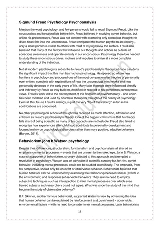 11
Sigmund Freud Psychology Psychoanalysis
Mention the word psychology, and few persons would fail to recall Sigmund Freud. Like the
structuralists and functionalists before him, Freud believed in studying covert behavior, but
unlike his predecessors, Freud was not content with examining only conscious thought; he
dived head-first into the unconscious. Freud compared the human psyche to an iceberg –
only a small portion is visible to others with most of it lying below the surface. Freud also
believed that many of the factors that influence our thoughts and actions lie outside of
conscious awareness and operate entirely in our unconscious. Psychology therefore needed
to study these unconscious drives, motives and impulses to arrive at a more complete
understanding of the individual.
Not all modern psychologists subscribe to Freud’s psychoanalytic theory but none can deny
the significant impact that this man has had on psychology. He opened up whole new
frontiers in psychology and proposed one of the most comprehensive theories of personality
ever written, complete with explanations of how the unconscious mind works and how
personality develops in the early years of life. Many later theorists were influenced directly
and indirectly by Freud as they built on, modified or reacted to his sometimes controversial
views. Freud’s work led to the development of the first form of psychotherapy – one which
has been modified and used by countless therapists throughout the history of psychology.
Even all this, to use Freud’s analogy, is just the very “tip of the iceberg” as far as his
contributions are concerned.
No other psychological school of thought has received as much attention, admiration and
criticism as Freud’s psychoanalytic theory. One of the biggest criticisms is that his theory
falls short of being scientific as many of his concepts are not testable. Freud also failed to
recognize how experiences after childhood contribute to personality development and
focused mainly on psychological disorders rather than more positive, adaptive behaviors
(Burger, 2011).
Behaviorism john b Watson psychology
Despite their differences, structuralism, functionalism and psychoanalysis all shared an
emphasis on mental processes – events that are unseen to the naked eye. John B. Watson, a
staunch supporter of behaviorism, strongly objected to this approach and prompted a
revolution in psychology. Watson was an advocate of scientific scrutiny but for him, covert
behavior, including mental processes, could not be studied scientifically. The emphasis, from
his perspective, should only be on overt or observable behavior. Behaviorists believed that
human behavior can be understood by examining the relationship between stimuli (events in
the environment) and responses (observable behavior). They saw no need to employ
subjective techniques such as introspection to infer mental processes over which even
trained subjects and researchers could not agree. What was once the study of the mind thus
became the study of observable behavior?
B.F. Skinner, another famous behaviorist, supported Watson’s view by advancing the idea
that human behavior can be explained by reinforcement and punishment – observable,
environmental factors – with no need to consider inner mental processes. Later behaviorists
 