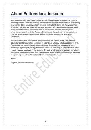 3
About Entireeducation.com
You are welcome for visiting our website which is fully composed of educational systems
including different countries university admissions which consist much essential for admitting
in University. Some university not only provides information but also ask that you can take
admission on-line so, we also provide on-line admission. We take daily update to each and
every university or other educational institute. We are now providing now daily new
university admission from India, Pakistan, Sri Lanka and Bangladesh. Our first objective to
give first South Asian universities then we will provide the international, worldwide
universities.
Entireeducation Team incorporates with professional and creates a new CSS notes for
aspirants. CSS Notes are fully comprises in accordance with new syllabus updated in 2016.
Our professional stay and layout notes up to mark. Student will get an extensive hub of
knowledge regarding Psychology from these notes. The best thing of Entireeducation notes
reflects only one handbook for the students. Through which a student can easily extract and
throughout the entire concepts. Fully updated notes assist student to pulls through life career
in a gleaming way with collaboration of Entireeducation notes.
Thanks
Regards, Entireeducation.com
 