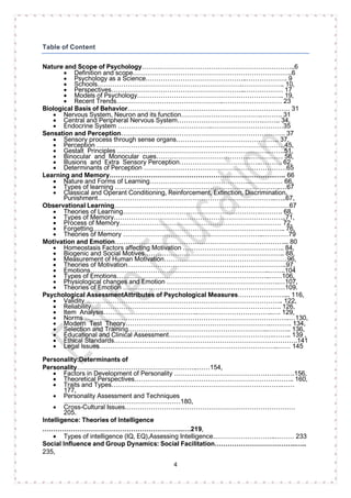 4
Table of Content
Nature and Scope of Psychology……………………………………………………………..6
• Definition and scope………………………………………………………………..6
• Psychology as a Science………………………………………..………………. 9
• Schools………………………………………………………….……………….. 10,
• Perspectives……………………………………………………..……………… 17
• Models of Psychology………………………………………………………….. 19,
• Recent Trends…………………………………………..……………………… 23
Biological Basis of Behavior………………………………………………………………… 31
• Nervous System, Neuron and its function……………………………….………. 31
• Central and Peripheral Nervous System………………………………….…….. 34,
• Endocrine System ……………………………………..……………………………35
Sensation and Perception…………………………………………………………………. 37
• Sensory process through sense organs………………………………….…….. 37,
• Perception ……………………………………………………………………………45,
• Gestalt Principles ……………………………………………………………..…….51,
• Binocular and Monocular cues……………………………………..…………… 56,
• Illusions and Extra Sensory Perception………………………………..………. 62,
• Determinants of Perception …………………………………………………………65
Learning and Memory…………………………………………………………………..….. 66
• Nature and Forms of Learning………………………………………..…………… 66,
• Types of learning …………………………………………………………………..…67
• Classical and Operant Conditioning, Reinforcement, Extinction, Discrimination,
Punishment………………………………………………………………………..…..67,
Observational Learning………………………………………………………………………67
• Theories of Learning……………………………………………………….………. 68,
• Types of Memory……………………………………………………………………..71,
• Process of Memory………………………………………………………………… 72,
• Forgetting…………………………………………………………………………….. 76,
• Theories of Memory ………………………………………………………..…………79
Motivation and Emotion……………………………………………………………………... 80
• Homeostasis Factors affecting Motivation ……………………………………….. 84,
• Biogenic and Social Motives……………………………………………………….. 88,
• Measurement of Human Motivation…………………………………………………96,
• Theories of Motivation………………………………………………………………..97,
• Emotions………………………………………………………………………..……..104
• Types of Emotions……………………………………………………………..……106,
• Physiological changes and Emotion …………………………………………….…107,
• Theories of Emotion …………………………………………………………………109.
Psychological AssessmentAttributes of Psychological Measures………………….... 116,
• Validity……………………………………………………………………………….. 122,
• Reliability……………………………………………………………………………. 126,
• Item Analysis……………………………………..……………………………..…. 129,
• Norms …………………………………………………………………………………..…130,
• Modern Test Theory………………………………………………………….………. 134,
• Selection and Training………………………………………………………..……….. 136,
• Educational and Clinical Assessment………………………………………….…….. 139 ,
• Ethical Standards………………………………………………………………………….141
• Legal Issues………………………………………………………………………..…… 145
Personality:Determinants of
Personality………………………………………………..……154,
• Factors in Development of Personality ………………………………………….…….156,
• Theoretical Perspectives……………………………………………………………….. 160,
• Traits and Types…………………………………………………………………….……
177,
• Personality Assessment and Techniques
………………………………………………180,
• Cross-Cultural Issues…………………….………………………………………………
205.
Intelligence: Theories of Intelligence
………………………………………………………..….219,
• Types of intelligence (IQ, EQ),Assessing Intelligence………………………..……… 233
Social Influence and Group Dynamics: Social Facilitation………………………………..…..
235,
 
