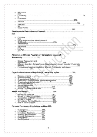 5
• Attribution……………………………………………………………………………….….
242,
• Conformity……………………………….……………………………………………..……24
8,
• Obedience
……………………………………………………………………………….….252,
• Altruism
………………………………………………………………………………………254,
• Attitudes………………………………………………………………………………….…..2
56,
• Social Norms
………………………………………………………………………………..262.
Developmental PsychologyandPhysical…………………………………………………….…
264,
• Cognitive…………………………………………………………………………………....
265,
• Social and Emotional development in
Childhood………………………………………..266,
• Adolescence
……………………………………………………………………………..….275,
• Adulthood……………………………………………………………………………….…..
276
• Old Age……………………………………………………………………………………...
277
Abnormal and Clinical Psychology, Concept and causes of
Abnormality……………………278,
• Clinical Assessment and
Intervention…..………………………………………………..284,
• Different disorders Schizophrenia, Mood disorder, Anxiety disorder, Personality
disorder......................................................................................................................293
• Psychological treatment including different Therapeutic techniques
…………………297.
Organizational/Industrial Psychology: Leadership styles…………………. 300,
• Decision making ………………………………………………………305,
• Work motivation …………………………………………………….….308,
• Organizational Culture……………………………………………….. 309,
• Stress and Conflict at Work and its Management………………… 312,
• Organizational Socialization ………………………………………….325,
• Job related Attitude …………………………………………………….336
• Sexual Harassment………………..………………………………….339
• Glass Ceiling………………………………….344,
• Human Computer interaction………………. 349.
Health Psychology …………………………………....354:
• Beliefs and Behavior………………………… 353,
• Models of Health Psychology………………. 356,
• Assessment and Intervention………………. 359,
• Models of Stress………………………………360,
• Chronic and Terminal Illness………………… 363,
• Role of Social Support……………………….. 363
Forensic Psychology: Psychology and Law 375,
• Investigation ………………….. 378,
• Confession……………………. 380,
• Eyewitness Testimony………. 382,
• Working with Offenders…….. 385,
• Juvenile Delinquents………… 387,
• DrugAddicts……………………392,
• Sex Offenders………………... 395
 