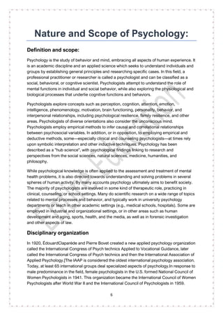 6
Nature and Scope of Psychology:
Definition and scope:
Psychology is the study of behavior and mind, embracing all aspects of human experience. It
is an academic discipline and an applied science which seeks to understand individuals and
groups by establishing general principles and researching specific cases. In this field, a
professional practitioner or researcher is called a psychologist and can be classified as a
social, behavioral, or cognitive scientist. Psychologists attempt to understand the role of
mental functions in individual and social behavior, while also exploring the physiological and
biological processes that underlie cognitive functions and behaviors.
Psychologists explore concepts such as perception, cognition, attention, emotion,
intelligence, phenomenology, motivation, brain functioning, personality, behavior, and
interpersonal relationships, including psychological resilience, family resilience, and other
areas. Psychologists of diverse orientations also consider the unconscious mind.
Psychologists employ empirical methods to infer causal and correlational relationships
between psychosocial variables. In addition, or in opposition, to employing empirical and
deductive methods, some—especially clinical and counseling psychologists—at times rely
upon symbolic interpretation and other inductive techniques. Psychology has been
described as a "hub science", with psychological findings linking to research and
perspectives from the social sciences, natural sciences, medicine, humanities, and
philosophy.
While psychological knowledge is often applied to the assessment and treatment of mental
health problems, it is also directed towards understanding and solving problems in several
spheres of human activity. By many accounts psychology ultimately aims to benefit society.
The majority of psychologists are involved in some kind of therapeutic role, practicing in
clinical, counseling, or school settings. Many do scientific research on a wide range of topics
related to mental processes and behavior, and typically work in university psychology
departments or teach in other academic settings (e.g., medical schools, hospitals). Some are
employed in industrial and organizational settings, or in other areas such as human
development and aging, sports, health, and the media, as well as in forensic investigation
and other aspects of law.
Disciplinary organization
In 1920, ÉdouardClaparède and Pierre Bovet created a new applied psychology organization
called the International Congress of Psych technics Applied to Vocational Guidance, later
called the International Congress of Psych technics and then the International Association of
Applied Psychology.[The IAAP is considered the oldest international psychology association.
Today, at least 65 international groups deal specialized aspects of psychology.In response to
male predominance in the field, female psychologists in the U.S. formed National Council of
Women Psychologists in 1941. This organization became the International Council of Women
Psychologists after World War II and the International Council of Psychologists in 1959.
 