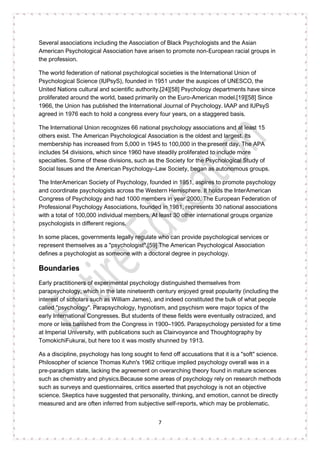 7
Several associations including the Association of Black Psychologists and the Asian
American Psychological Association have arisen to promote non-European racial groups in
the profession.
The world federation of national psychological societies is the International Union of
Psychological Science (IUPsyS), founded in 1951 under the auspices of UNESCO, the
United Nations cultural and scientific authority.[24][58] Psychology departments have since
proliferated around the world, based primarily on the Euro-American model.[19][58] Since
1966, the Union has published the International Journal of Psychology. IAAP and IUPsyS
agreed in 1976 each to hold a congress every four years, on a staggered basis.
The International Union recognizes 66 national psychology associations and at least 15
others exist. The American Psychological Association is the oldest and largest. Its
membership has increased from 5,000 in 1945 to 100,000 in the present day. The APA
includes 54 divisions, which since 1960 have steadily proliferated to include more
specialties. Some of these divisions, such as the Society for the Psychological Study of
Social Issues and the American Psychology–Law Society, began as autonomous groups.
The InterAmerican Society of Psychology, founded in 1951, aspires to promote psychology
and coordinate psychologists across the Western Hemisphere. It holds the InterAmerican
Congress of Psychology and had 1000 members in year 2000. The European Federation of
Professional Psychology Associations, founded in 1981, represents 30 national associations
with a total of 100,000 individual members. At least 30 other international groups organize
psychologists in different regions.
In some places, governments legally regulate who can provide psychological services or
represent themselves as a "psychologist".[59] The American Psychological Association
defines a psychologist as someone with a doctoral degree in psychology.
Boundaries
Early practitioners of experimental psychology distinguished themselves from
parapsychology, which in the late nineteenth century enjoyed great popularity (including the
interest of scholars such as William James), and indeed constituted the bulk of what people
called "psychology". Parapsychology, hypnotism, and psychism were major topics of the
early International Congresses. But students of these fields were eventually ostracized, and
more or less banished from the Congress in 1900–1905. Parapsychology persisted for a time
at Imperial University, with publications such as Clairvoyance and Thoughtography by
TomokichiFukurai, but here too it was mostly shunned by 1913.
As a discipline, psychology has long sought to fend off accusations that it is a "soft" science.
Philosopher of science Thomas Kuhn's 1962 critique implied psychology overall was in a
pre-paradigm state, lacking the agreement on overarching theory found in mature sciences
such as chemistry and physics.Because some areas of psychology rely on research methods
such as surveys and questionnaires, critics asserted that psychology is not an objective
science. Skeptics have suggested that personality, thinking, and emotion, cannot be directly
measured and are often inferred from subjective self-reports, which may be problematic.
 
