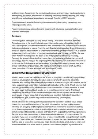 9
and technology. Research on the psychology of science and technology has the potential to
inform policy, education, and business in selecting, recruiting, training, teaching, and hiring
scientific and technological students and personnel. Therefore, ISPST seeks to:
Promote research aimed at furthering the understanding of recruiting, recognizing, and
retaining scientific talent.
Foster interdisciplinary relationships and research with educators, business leaders, and
scientists themselves.
Schools,
“Psychology has a long past but only a short history.” With these few words, Hermann
Ebbinghaus, one of the great thinkers in psychology, aptly captured the essence of this
field’s development. Since time immemorial, men and women have pondered over questions
that are psychological in nature. From the early Egyptians to the ancient Greek philosophers,
there has been no letup in efforts to understand human thought and behavior. Yet, in spite of
its long past, the formal history of psychology dates back only 133 years to 1879 – the year
when Wilhelm Wundt opened the doors of the first psychology laboratory in Leipzig,
Germany. As a result of this significant move, Wundt is widely regarded as the founder of
psychology. Yet, this was just the beginning of Wundt’s contributions to the field. He went on
to become the first of several spirited speakers to engage in an ongoing debate over what
should be the focus of psychology. The history of psychology is indeed short, but it has
never been short of drama. With that said, let the drama unfold…
WilhelmWundt psychology Structuralism
Wundt’s ideas formed the basis of the first school of thought (or perspective) in psychology,
known as structuralism. In reality, though, it was one of Wundt’s students, Edward B.
Tichener, who formally established this psychological school of thought. Structuralism, as the
name suggests, was centered on investigating the structure of the mind. Wundt believed that
psychology should focus on breaking down consciousness into its basic elements, in much
the same way a child would pull apart a toy to reveal its component parts. The idea of
determining the specific structure of something so abstract and dynamic as the mind may
seem absurd to many today. Yet, structuralists were confident that not only could they
accomplish this goal, but that they could do so scientifically. [showmyads]
Wundt advanced the technique of introspection as the “scientific” tool that would enable
researchers to unveil the structure of the mind. Introspection involves looking inwards;
reflecting on, analyzing and trying to make sense of our own internal experiences as they
occur. In employing this technique, trained subjects were presented with various forms of
stimuli and asked to describe as clearly and “objectively” as possible what they experienced.
Reports would then be examined to determine the basic elements of consciousness. For
example, if you were presented with a slice of cake, it would not be enough to simply identify
the type of food before you. You would also need to explain the basic elements of the cake
that you able to sense. For example, you might describe the taste, smell, texture, color, and
shape of the cake in as much detail as possible. Structuralism played a significant role in
 