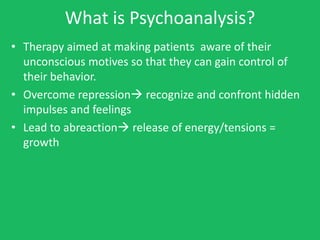 What is Psychoanalysis?
• Therapy aimed at making patients aware of their
  unconscious motives so that they can gain control of
  their behavior.
• Overcome repression recognize and confront hidden
  impulses and feelings
• Lead to abreaction release of energy/tensions =
  growth
 
