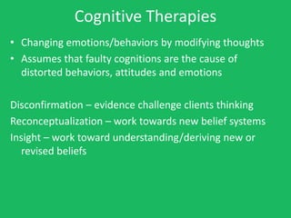 Cognitive Therapies
• Changing emotions/behaviors by modifying thoughts
• Assumes that faulty cognitions are the cause of
  distorted behaviors, attitudes and emotions

Disconfirmation – evidence challenge clients thinking
Reconceptualization – work towards new belief systems
Insight – work toward understanding/deriving new or
  revised beliefs
 