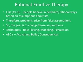 Rational-Emotive Therapy
• Ellis (1973) – people behave in delibrate/rational ways
  based on assumptions about life.
• Therefore, problems arise from false assumptions
• So, the goal is to change those assumptions
• Techniques - Role Playing, Modeling, Persuasion
• ABC’s – Activating, Belief, Consequences
 