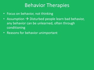 Behavior Therapies
• Focus on behavior, not thinking
• Assumption  Disturbed people learn bad behavior,
  any behavior can be unlearned, often through
  conditioning
• Reasons for behavior unimportant
 