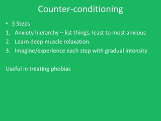 Counter-conditioning
• 3 Steps
1. Anxiety hierarchy – list things, least to most anxious
2. Learn deep muscle relaxation
3. Imagine/experience each step with gradual intensity

Useful in treating phobias
 