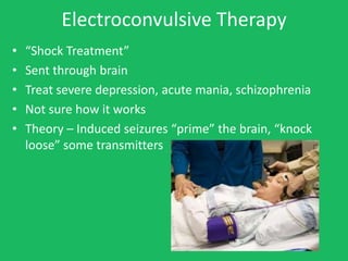 Electroconvulsive Therapy
•   “Shock Treatment”
•   Sent through brain
•   Treat severe depression, acute mania, schizophrenia
•   Not sure how it works
•   Theory – Induced seizures “prime” the brain, “knock
    loose” some transmitters
 