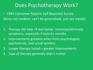 Does Psychotherapy Work?
• 1994 Consumer Reports Self Reported Survey
(Since not random, can’t be generalized, just see trends)

1. Therapy did help  feel better, minimize/eliminate
   symptoms, especially if lasts 6+ months
2. Improvements greatest when from psychologists,
   psychiatrists, and social workers
3. Longer therapy lasted = greater improvements
4. Type of therapy generally didn’t matter
 