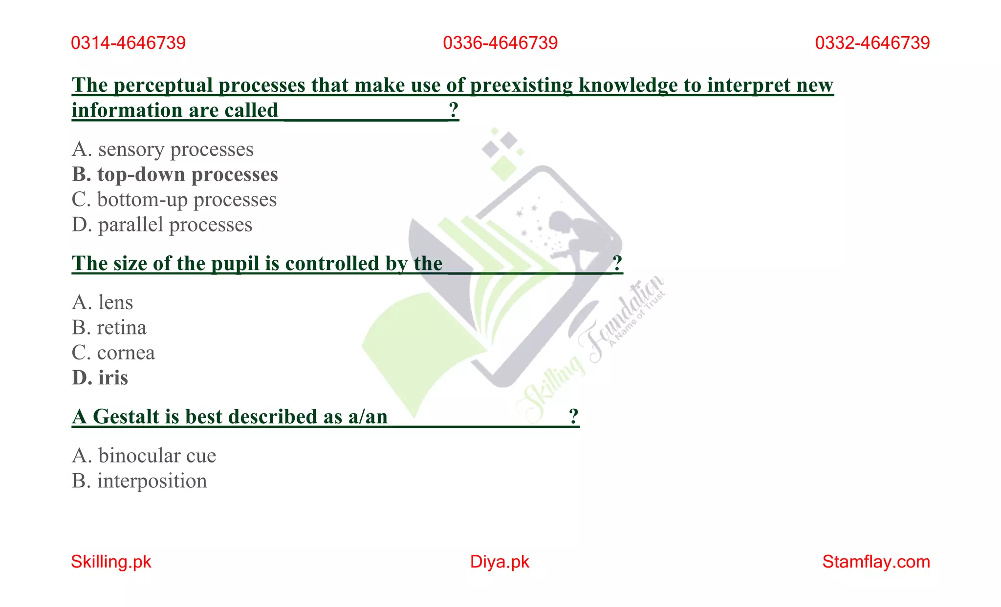 The perceptual processes that make use of preexisting knowledge to interpret new
information are called _______________?
A. sensory processes
B. top-down processes
C. bottom-up processes
D. parallel processes
The size of the pupil is controlled by the _______________?
A. lens
B. retina
C. cornea
D. iris
A Gestalt is best described as a/an ________________?
A. binocular cue
B. interposition
0314-4646739 0336-4646739 0332-4646739
Skilling.pk Diya.pk Stamflay.com
 