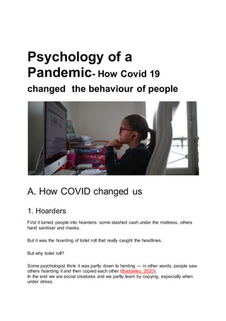 Psychology of a
Pandemic- How Covid 19
changed the behaviour of people
A. How COVID changed us
1. Hoarders
First it turned people into hoarders: some stashed cash under the mattress, others
hand sanitiser and masks.
But it was the hoarding of toilet roll that really caught the headlines.
But why toilet roll?
Some psychologist think it was partly down to herding — in other words, people saw
others hoarding it and then copied each other (Baddeley, 2020).
In the end we are social creatures and we partly learn by copying, especially when
under stress.
 