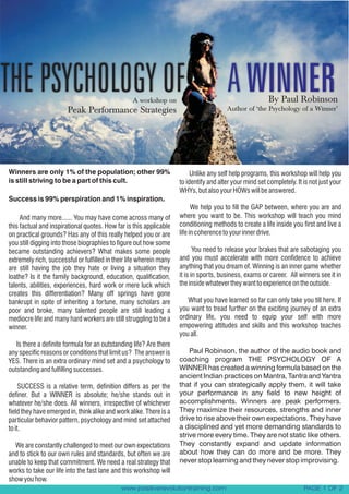 THE PSYCHOLOGY OF                                 A workshop on
                                                                                        A WINNER         By Paul Robinson
                                                                                        Author of ‘the Psychology of a Winner’
                        Peak Performance Strategies




Winners are only 1% of the population; other 99%                          Unlike any self help programs, this workshop will help you
is still striving to be a part of this cult.                         to identify and alter your mind set completely. It is not just your
                                                                     WHYs, but also your HOWs will be answered.
Success is 99% perspiration and 1% inspiration.
                                                                           We help you to fill the GAP between, where you are and
     And many more...... You may have come across many of            where you want to be. This workshop will teach you mind
this factual and inspirational quotes. How far is this applicable    conditioning methods to create a life inside you first and live a
on practical grounds? Has any of this really helped you or are       life in coherence to your inner drive.
you still digging into those biographies to figure out how some
became outstanding achievers? What makes some people                        You need to release your brakes that are sabotaging you
extremely rich, successful or fulfilled in their life wherein many   and you must accelerate with more confidence to achieve
are still having the job they hate or living a situation they        anything that you dream of. Winning is an inner game whether
loathe? Is it the family background, education, qualification,       it is in sports, business, exams or career. All winners see it in
talents, abilities, experiences, hard work or mere luck which        the inside whatever they want to experience on the outside.
creates this differentiation? Many off springs have gone
bankrupt in spite of inheriting a fortune, many scholars are            What you have learned so far can only take you till here. If
poor and broke, many talented people are still leading a             you want to tread further on the exciting journey of an extra
mediocre life and many hard workers are still struggling to be a     ordinary life, you need to equip your self with more
winner.                                                              empowering attitudes and skills and this workshop teaches
                                                                     you all.
   Is there a definite formula for an outstanding life? Are there
any specific reasons or conditions that limit us? The answer is          Paul Robinson, the author of the audio book and
YES. There is an extra ordinary mind set and a psychology to         coaching program THE PSYCHOLOGY OF A
outstanding and fulfilling successes.                                WINNER has created a winning formula based on the
                                                                     ancient Indian practices on Mantra, Tantra and Yantra
     SUCCESS is a relative term, definition differs as per the       that if you can strategically apply them, it will take
definer. But a WINNER is absolute; he/she stands out in              your performance in any field to new height of
whatever he/she does. All winners, irrespective of whichever         accomplishments. Winners are peak performers.
field they have emerged in, think alike and work alike. There is a   They maximize their resources, strengths and inner
particular behavior pattern, psychology and mind set attached        drive to rise above their own expectations. They have
to it.                                                               a disciplined and yet more demanding standards to
                                                                     strive more every time. They are not static like others.
  We are constantly challenged to meet our own expectations          They constantly expand and update information
and to stick to our own rules and standards, but often we are        about how they can do more and be more. They
unable to keep that commitment. We need a real strategy that         never stop learning and they never stop improvising.
works to take our life into the fast lane and this workshop will
show you how.
                                             www.positiverevolutiontraining.com                                         PAGE 1 OF 2
 