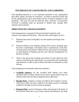 PSYCHOLOGY OF CASH HANDLING AND CASHIERING

Cash handling function is a very important operation in any organization
that offers quality service(s) to customers. In order to maximize profit and
for the organization to grow and remain solvent, it needs to manage its cash
prudently. This task can only be achieved when “cashiers” (i.e personnel
involved in handling cash) are groomed to handle cash, manage their
superiors and customers.

OBJECTIVES OF CASH MANAGEMENT

Cash management is concerned with ensuring that Companies cash
resources are employed efficiently. There are three main aspects to this:-

1st       Planning and control of liquidity over the medium and longer time
          horizons.

2nd       Element relating to the banking strategy that involves deciding upon
          the firm’s relationships with bankers and a consideration of the flow
          of funds between all entities within the firm with respect to the degree
          of centralization of banking and the most efficient arrangements for
          the flow of funds.

3rd       There is the day-to-day tracking and control of cash within the firm
          aimed at minimizing the opportunity cost associated with maintaining
          cash balances in order to pay creditors and other commitments as they
          fall due.

Cash management concentrates upon four elements:-

      •   Available balances are the recorded bank balance less those
          uncleared items as these should not be drawn against before they are
          cleared, unless this has been arranged by prior agreement.

      •   Receipt Float comprises receipts recorded in the Company’s books,
          which have either not been credited in the bank account or although
          credited in the bank account remain unchanged.

      •   Payment Float consist of cheques written and entered in the books of
          the firm but which have not yet been cleared and debited to the bank

                                          1
 