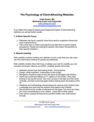 The Psychology of Client-Attracting Websites
                              Juliet Austin, MA
                       Marketing Coach and Copywriter
                             www.julietaustin.com
                       www.clientattractingwebsites.com

If you follow the research-based psychological principles of client-attracting
websites you will get better results.

1. A Niche Specific Focus

    Websites that have a specific niche focus tend to outperform those that
     have a general focus.
    This is true from a visitor’s perspective and also from a search engine
     perspective. People are looking for specific information that pertains to
     their specific problems.

2. Website Usability

Web usability is about creating your website in such a way that your site users
can find what they're looking for quickly and efficiently.

Web usability studies show that if you re-design your site for usability you can
increase conversion rates by up to 83%. Usability studies tell us that:

    Websites should have fast loading times – limit graphics.
    Design, while important, is secondary to text (copy).
    Navigation should be easy to find, the same on all pages and intuitive.
    Users eye movement follows an “F” pattern on the screen. They start
     looking in the top left corner, then scan across to the right and then down
     vertically, and then horizontal again before looking down the bottom of the
     “F”.
    Headings and subheadings should always be used as most readers scan
     a webpage and read only the sections that capture their interest.
    We should limit the number of elements on the page. The more you have,
     the more overwhelming it is for visitors. Leave lots of white space.
    One column website formats tend to perform better over multi-column
     formats.

_______________________________________________________________________
                              © 2009 Juliet Austin
                        Marketing Coach and Copywriter
           www.julietaustin.com     www.clientattractingwebsites.com
 