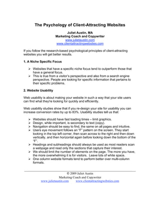 The Psychology of Client-Attracting Websites
                              Juliet Austin, MA
                       Marketing Coach and Copywriter
                             www.julietaustin.com
                       www.clientattractingwebsties.com

If you follow the research-based psychological principles of client-attracting
websites you will get better results.

1. A Niche Specific Focus

    Websites that have a specific niche focus tend to outperform those that
     have a general focus.
    This is true from a visitor’s perspective and also from a search engine
     perspective. People are looking for specific information that pertains to
     their specific problems.

2. Website Usability

Web usability is about making your website in such a way that your site users
can find what they're looking for quickly and efficiently.

Web usability studies show that if you re-design your site for usability you can
increase conversion rates by up to 83%. Usability studies tell us that:

    Websites should have fast loading times – limit graphics.
    Design, while important, is secondary to text (copy).
    Navigation should be easy to find, the same on all pages and intuitive.
    Users eye movement follows an “F” pattern on the screen. They start
     looking in the top left corner, then scan across to the right and then down
     vertically, and then horizontal again before looking down the bottom of the
     “F”.
    Headings and subheadings should always be used as most readers scan
     a webpage and read only the sections that capture their interest.
    We should limit the number of elements on the page. The more you have,
     the more overwhelming it is for visitors. Leave lots of white space.
    One column website formats tend to perform better over multi-column
     formats.

_______________________________________________________________________
                              © 2009 Juliet Austin
                        Marketing Coach and Copywriter
           www.julietaustin.com     www.clientattractingwebsties.com
 