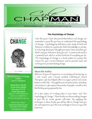 www.cylechapman.com 
www.thepsychologyofchange.org 
The Psychology of Change 
Over the years I have discovered that before real change can 
materialize in your life you have to understand the psychology 
of change. Psychology by definition is the study of mind and 
behavior in relation to a particular field of knowledge or activity. 
It is learning about your thought processes (how and what you 
think) and your behaviors (how you act). In essence the mind is 
a powerful tool, which is at the forefront of everything we do. 
The Psychology of Change is a book written to examine the 
reason for your current behaviors and to provide tools and 
techniques to promote lasting change. 
About the Author: 
With over 15 years of experience in counseling and mentoring, as 
a Life Coach and a broad certified Faith-Based Clinical 
Therapist, Cyle has helped others to regain control and create 
balance in their life. Through the use of media, books, workshop 
and seminars, Cyle inspires thousands of people a month to live 
the life they were purposed to live. 
He is the author of “Finding Value In Your Mess” and “The 
Psychology of Change”. These books are about making changes 
in your life to create greater self-value. By applying the 
techniques in these books you will be able to change how you 
see and experience your life now and begin to focus on your life 
tomorrow. 
The Psychology of Change 
Author: 
Cyle E. Chapman 
Retail Price: $12.99 
Event Price: $10.00 
Trim size: 5” X 8” 
Trade Paperback 
ISBN-13: 978-1500997724 
ISBN-10: 1500997722 
ThePsychologyofChange.org 
Book Cyle today! 
info@cylechapman.com 
(609) 200-LIVE (5483) 
cylechapman.com 
