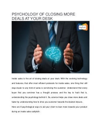 PSYCHOLOGY OF CLOSING MORE
DEALS AT YOUR DESK
Inside sales is the art of closing deals at your desk. With the evolving technology
and features, that offer most efficient protocols for inside sales, one thing that still
stays basic to any kind of sales is convincing the customer. Understand that every
buyer that you convince has a thought process and the key to hack that is,
understanding the psychology behind it. So, science helps you close more deals and
faster by understanding how to drive you customer towards the desired closure.
Here are 8 psychological ways to aid your client to lean more towards your product
during an inside sales call/pitch:
 