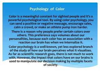 Psychology of Color
Color is a meaningful constant for sighted people and it's a
powerful psychological tool. By using color psychology, you
can send a positive or negative message, encourage sales,
calm a crowd, or make an athlete pump iron harder.
There is a reason why people prefer certain colors over
others. This preference says volumes about our
personalities, because each color has an association with a
reaction our brain has when we internalize it.
Color psychology is a well-known, yet less explored branch
of the study of how our brain perceives what it visualizes.
As far as scientific research goes, there is not much to work
with. However, the impact that colors have on our brains is
used to manipulate our decision making by multiple facets
of society.
 