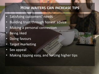 HOW WAITERS CAN INCREASE TIPS
• Satisfying customers’ needs
• Building trust through honest advice
• Making a personal connection
• Being liked
• Doing favours
• Target marketing
• Sex appeal
• Making tipping easy, and forcing higher tips
9
 