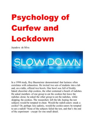 Psychology of
Curfew and
Lockdown
Jayadeva de Silva
In a 1998 study, Roy Baumeister demonstrated that laziness often
correlates with exhaustion. He invited two sets of students into a lab
and, on a table, offered two bowls. One bowl was full of freshly
baked chocolate chip cookies, the other contained a bunch of radishes.
He asked members of one group to eat the cookies but leave the
radishes alone; he asked the other group to eat the radishes, while
skipping the cookies. The researchers left the lab, hoping the test
subjects would be tempted to cheat. Would the radish-eaters sneak a
cookie? Or, perhaps less sadistic, would the cookie-eaters be tempted
to eat a radish? None of the subjects failed the test, and that’s the end
of the experiment - except for one small detail.
 