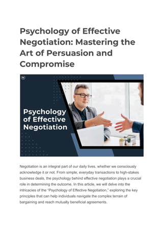 Psychology of Effective
Negotiation: Mastering the
Art of Persuasion and
Compromise
Negotiation is an integral part of our daily lives, whether we consciously
acknowledge it or not. From simple, everyday transactions to high-stakes
business deals, the psychology behind effective negotiation plays a crucial
role in determining the outcome. In this article, we will delve into the
intricacies of the “Psychology of Effective Negotiation,” exploring the key
principles that can help individuals navigate the complex terrain of
bargaining and reach mutually beneficial agreements.
 