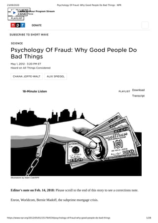23/09/2020 Psychology Of Fraud: Why Good People Do Bad Things : NPR
https://www.npr.org/2012/05/01/151764534/psychology-of-fraud-why-good-people-do-bad-things 1/28
HOURLY NEWS
LISTEN LIVE
PLAYLIST
SCIENCE
DONATE
SUBSCRIBE TO SHORT WAVE
Psychology Of Fraud: Why Good People Do
Bad Things
May 1, 2012 · 3:20 PM ET
Heard on All Things Considered
CHANA JOFFE-WALT ALIX SPIEGEL
18-Minute Listen PLAYLIST Download
Transcript
/Illustrations by Adam Cole/NPR
Editor's note on Feb. 14, 2018: Please scroll to the end of this story to see a corrections note.
Enron, Worldcom, Bernie Madoff, the subprime mortgage crisis.
NPR 24 Hour Program Stream
On Air Now
 