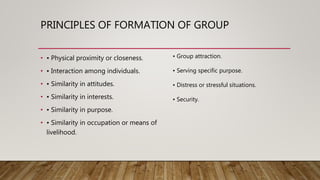 PRINCIPLES OF FORMATION OF GROUP
• • Physical proximity or closeness.
• • Interaction among individuals.
• • Similarity in attitudes.
• • Similarity in interests.
• • Similarity in purpose.
• • Similarity in occupation or means of
livelihood.
• Group attraction.
• Serving specific purpose.
• Distress or stressful situations.
• Security.
 