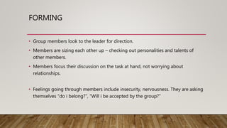 FORMING
• Group members look to the leader for direction.
• Members are sizing each other up – checking out personalities and talents of
other members.
• Members focus their discussion on the task at hand, not worrying about
relationships.
• Feelings going through members include insecurity, nervousness. They are asking
themselves “do i belong?”, “Will i be accepted by the group?”
 
