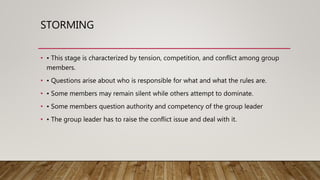 STORMING
• • This stage is characterized by tension, competition, and conflict among group
members.
• • Questions arise about who is responsible for what and what the rules are.
• • Some members may remain silent while others attempt to dominate.
• • Some members question authority and competency of the group leader
• • The group leader has to raise the conflict issue and deal with it.
 