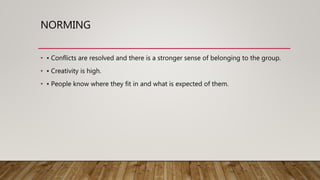 NORMING
• • Conflicts are resolved and there is a stronger sense of belonging to the group.
• • Creativity is high.
• • People know where they fit in and what is expected of them.
 